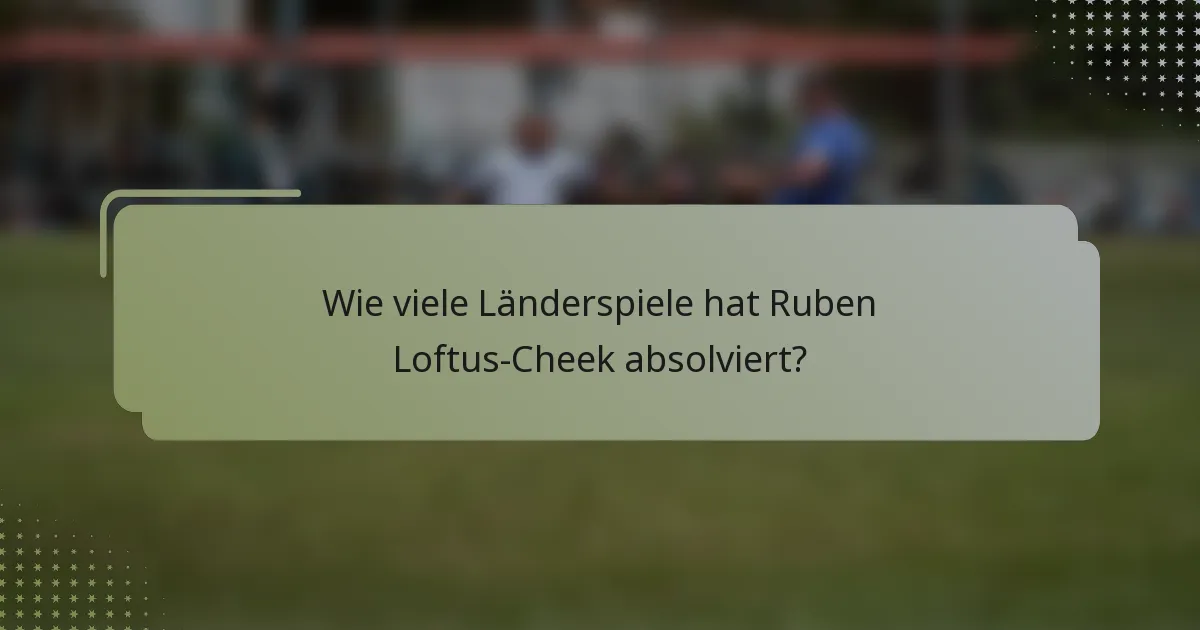 Wie viele Länderspiele hat Ruben Loftus-Cheek absolviert?